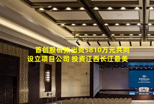 kaiyun官方网站-首创股份拟出资5810万元共同设立项目公司 投资江西长江最美岸线示范项目